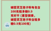 破壁灵芝孢子粉每包含100克粗多糖0.9克好不 (重塑健康，破壁灵芝孢子粉含粗多糖0.9克100克)