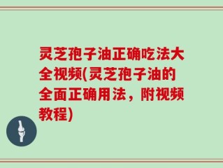 灵芝孢子油正确吃法大全视频(灵芝孢子油的全面正确用法，附视频教程)