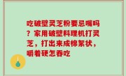 吃破壁灵芝粉要忌嘴吗？家用破壁料理机打灵芝，打出来成棉絮状，嚼着硬怎吞吃
