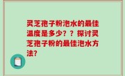 灵芝孢子粉泡水的最佳温度是多少？？探讨灵芝孢子粉的最佳泡水方法？