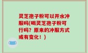 灵芝孢子粉可以开水冲服吗(喝灵芝孢子粉可行吗？原来的冲服方式或有变化！)
