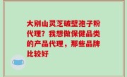 大别山灵芝破壁孢子粉代理？我想做保健品类的产品代理，那些品牌比较好