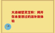 大连破壁灵芝粉：揭开你未曾想过的滋补新体验