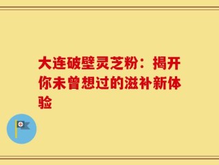 大连破壁灵芝粉：揭开你未曾想过的滋补新体验