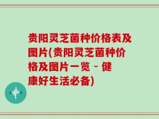 贵阳灵芝菌种价格表及图片(贵阳灵芝菌种价格及图片一览 - 健康好生活必备)