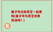 菌子可以和灵芝一起煮吗(菌子可与灵芝共煮煎汤吗？)