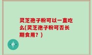 灵芝孢子粉可以一直吃么(灵芝孢子粉可否长期食用？)