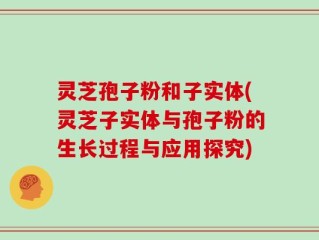 灵芝孢子粉和子实体(灵芝子实体与孢子粉的生长过程与应用探究)