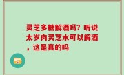 灵芝多糖解酒吗？听说太岁肉灵芝水可以解酒，这是真的吗