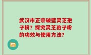 武汉市正宗破壁灵芝孢子粉？探究灵芝孢子粉的功效与使用方法？