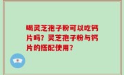 喝灵芝孢子粉可以吃钙片吗？灵芝孢子粉与钙片的搭配使用？