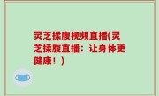 灵芝揉腹视频直播(灵芝揉腹直播：让身体更健康！)