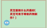 灵芝菌做什么药最好(灵芝可用于哪些药物制作？)