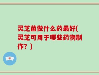 灵芝菌做什么药最好(灵芝可用于哪些药物制作？)