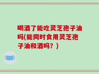 喝酒了能吃灵芝孢子油吗(能同时食用灵芝孢子油和酒吗？)