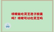 咳嗽能吃灵芝孢子胶囊吗？咳嗽可以吃灵芝吗