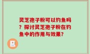 灵芝孢子粉可以钓鱼吗？探讨灵芝孢子粉在钓鱼中的作用与效果？