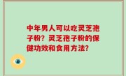 中年男人可以吃灵芝孢子粉？灵芝孢子粉的保健功效和食用方法？
