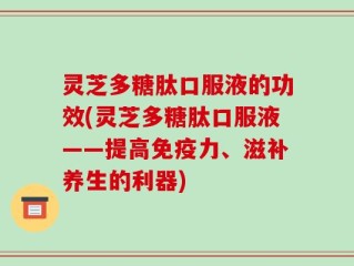 灵芝多糖肽口服液的功效(灵芝多糖肽口服液——提高免疫力、滋补养生的利器)