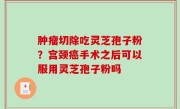 肿瘤切除吃灵芝孢子粉？宫颈癌手术之后可以服用灵芝孢子粉吗
