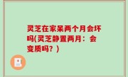 灵芝在家呆两个月会坏吗(灵芝静置两月：会变质吗？)