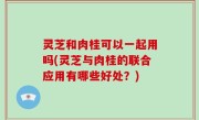 灵芝和肉桂可以一起用吗(灵芝与肉桂的联合应用有哪些好处？)