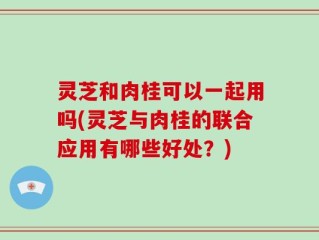 灵芝和肉桂可以一起用吗(灵芝与肉桂的联合应用有哪些好处？)