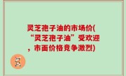 灵芝孢子油的市场价(“灵芝孢子油”受欢迎，市面价格竞争激烈)