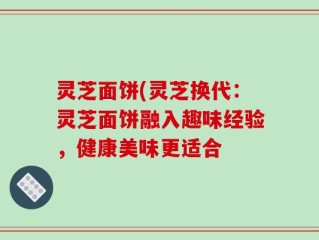 灵芝面饼(灵芝换代：灵芝面饼融入趣味经验，健康美味更适合