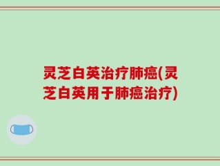 灵芝白英治疗肺癌(灵芝白英用于肺癌治疗)