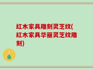 红木家具雕刻灵芝纹(红木家具华丽灵芝纹雕刻)