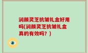 润颜灵芝抗皱礼盒好用吗(润颜灵芝抗皱礼盒真的有效吗？)