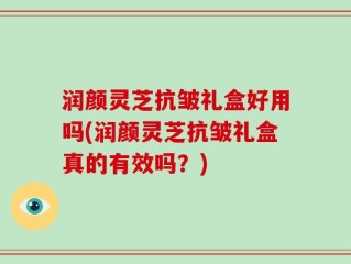 润颜灵芝抗皱礼盒好用吗(润颜灵芝抗皱礼盒真的有效吗？)