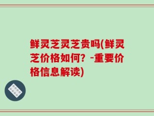 鲜灵芝灵芝贵吗(鲜灵芝价格如何？-重要价格信息解读)