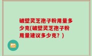 破壁灵芝孢子粉用量多少克(破壁灵芝孢子粉用量建议多少克？)