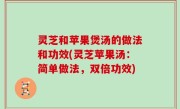 灵芝和苹果煲汤的做法和功效(灵芝苹果汤：简单做法，双倍功效)