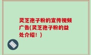 灵芝孢子粉的宣传视频广告(灵芝孢子粉的益处介绍！)