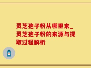 灵芝孢子粉从哪里来_灵芝孢子粉的来源与提取过程解析