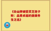 《白山牌破壁灵芝孢子粉：品质卓越的健康养生之选》