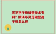 灵芝孢子粉破壁技术专利？赋汤亭灵芝破壁孢子粉怎么样