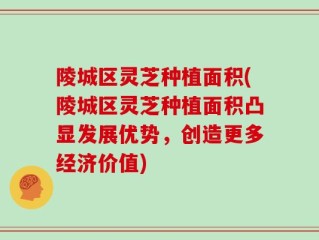 陵城区灵芝种植面积(陵城区灵芝种植面积凸显发展优势，创造更多经济价值)