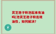 灵芝孢子粉泡起来有油吗(泡灵芝孢子粉出现油性，如何解决？