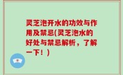 灵芝泡开水的功效与作用及禁忌(灵芝泡水的好处与禁忌解析，了解一下！)