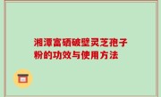 湘潭富硒破壁灵芝孢子粉的功效与使用方法