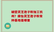 破壁灵芝孢子粉加工杭州？康怡灵芝孢子粉育种基地是哪里