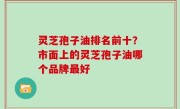 灵芝孢子油排名前十？市面上的灵芝孢子油哪个品牌最好