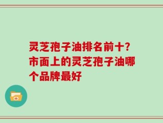 灵芝孢子油排名前十？市面上的灵芝孢子油哪个品牌最好