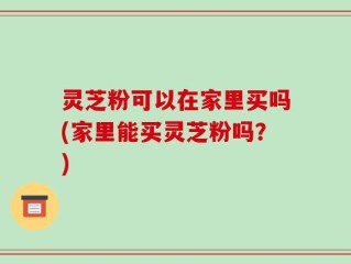 灵芝粉可以在家里买吗(家里能买灵芝粉吗？)