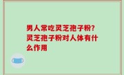 男人常吃灵芝孢子粉？灵芝孢子粉对人体有什么作用