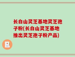 长白山灵芝基地灵芝孢子粉(长白山灵芝基地推出灵芝孢子粉产品)